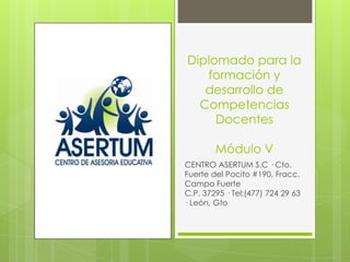 Diplomado para la
   formación y
   desarrollo de
  Competencias
     Docentes

        Módulo V
CENTRO ASERTUM S.C · Cto.
Fuerte del Pocito #190, Fracc.
Campo Fuerte
C.P. 37295 · Tel:(477) 724 29 63
· León, Gto
 