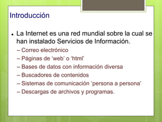 Introducción

   La Internet es una red mundial sobre la cual se
    han instalado Servicios de Información.
    – Correo electrónico
    – Páginas de „web‟ o „html‟
    – Bases de datos con información diversa
    – Buscadores de contenidos
    – Sistemas de comunicación „persona a persona‟
    – Descargas de archivos y programas.
 