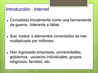 Introducción - Internet

   Concebida inicialmente como una herramienta
    de guerra, tolerante a fallas.

   Sus „nodos‟ o elementos conectados se han
    multiplicado por millones.

   Han ingresado empresas, universidades,
    gobiernos, usuarios individuales, grupos
    religiosos, familias, etc.
 