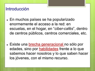 Introducción

   En muchos países se ha popularizado
    enormemente el acceso a la red: en
    escuelas, en el hogar, en “ciber-cafés”, dentro
    de centros públicos, centros comerciales, etc.

   Existe una brecha generacional no sólo por
    edades, sino por habilidades frente a lo que
    sabemos hacer nosotros y lo que saben hacer
    los jóvenes, con el mismo recurso.
 
