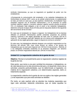 NEGOCIACION COLECTIVA Módulo 5. Los otros mecanismos y ámbitos de Negociación
Colectiva en la Legislación Laboral Chilena
sindicato interempresa, ya que no negociaría en igualdad de poder con los
empleadores.
¿Corresponde la comunicación del empleador a los restantes trabajadores de
conformidad al artículo 320?, como ya se señaló anteriormente, la supletoriedad
es total, por tanto en caso que, ya sea explicita o tácitamente, el empleador haya
aceptado negociar con el sindicato interempresa y en la empresa no exista
contrato colectivo vigente o convenio colectivo vigente suscrito acorde al artículo
314, el empleador está obligado a dar el aviso a los restantes trabajadores,
debiendo computar el plazo de los 25 días para la respuesta desde el día siguiente
del vencimiento de los 30 días.5
En caso que el empleador se niegue a negociar, los trabajadores de la empresa
afiliados al sindicato interempresa podrán presentar proyectos de contrato
colectivo conforme a las reglas generales de este Libro IV (artículo 334 bis A
inciso 2º). Sin embargo, para ello, deberán ser a lo menos ocho trabajadores, por
aplicación de las reglas generales, según lo dispone la norma en comento.6
En este caso, los trabajadores deberán designar una comisión negociadora en los
términos del artículo 326, cuyo inciso tercero se refiere a los grupos de
trabajadores que se unen para negociar (art. 334 bis A inciso tercero). Además, el
o los delegados sindicales existentes en la empresa integrarán, por derecho
propio, la comisión negociadora laboral (art. 334 bis A inciso final).
Unidad 5.3. La negociación colectiva de la gente de mar
Objetivo: Revisar el procedimiento para la negociación colectiva reglada de
la gente de mar.
Este sector, que reúne a una gran cantidad de empresas y trabajadores, es
de vital relevancia en la vida económica del país y el desarrollo mismo de su
actividad, presenta particularidades, que ha determinado al legislador, en
materia de la negociación colectiva y en determinados aspectos, darle un
tratamiento especial.
La negociación colectiva de la gente de mar se sujeta a las reglas generales
y a las especiales que para esta actividad se detallan.
Por tanto, en este capítulo sólo se abordan las materias especiales que
rigen esta actividad, debiendo entenderse, que en todas aquellas no
5
ORD. Nº 3861/140 del 16/09/2003
6
ORD. Nº 600/38 del 03/02/2004, ORD. Nº 5241/241 del 03/12/2003
 