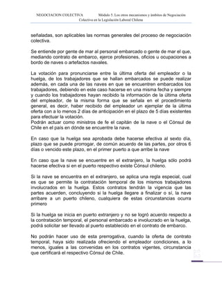 NEGOCIACION COLECTIVA Módulo 5. Los otros mecanismos y ámbitos de Negociación
Colectiva en la Legislación Laboral Chilena
señaladas, son aplicables las normas generales del proceso de negociación
colectiva.
Se entiende por gente de mar al personal embarcado o gente de mar el que,
mediando contrato de embarco, ejerce profesiones, oficios u ocupaciones a
bordo de naves o artefactos navales.
La votación para pronunciarse entre la última oferta del empleador o la
huelga, de los trabajadores que se hallan embarcados se puede realizar
además, en cada una de las naves en que se encuentren embarcados los
trabajadores, debiendo en este caso hacerse en una misma fecha y siempre
y cuando los trabajadores hayan recibido la información de la última oferta
del empleador, de la misma forma que se señala en el procedimiento
general, es decir, haber recibido del empleador un ejemplar de la última
oferta con a lo menos 2 días de anticipación en el plazo de 5 días existentes
para efectuar la votación.
Podrán actuar como ministros de fe el capitán de la nave o el Cónsul de
Chile en el país en dónde se encuentre la nave.
En caso que la huelga sea aprobada debe hacerse efectiva al sexto día,
plazo que se puede prorrogar, de común acuerdo de las partes, por otros 6
días o vencido este plazo, en el primer puerto a que arribe la nave
En caso que la nave se encuentre en el extranjero, la huelga sólo podrá
hacerse efectiva si en el puerto respectivo existe Cónsul chileno.
Si la nave se encuentra en el extranjero, se aplica una regla especial, cual
es que se permite la contratación temporal de los mismos trabajadores
involucrados en la huelga. Estos contratos tendrán la vigencia que las
partes acuerden, concluyendo si la huelga llegare a finalizar o sí, la nave
arribare a un puerto chileno, cualquiera de estas circunstancias ocurra
primero
Si la huelga se inicia en puerto extranjero y no se logró acuerdo respecto a
la contratación temporal, el personal embarcado e involucrado en la huelga,
podrá solicitar ser llevado al puerto establecido en el contrato de embarco.
No podrán hacer uso de esta prerrogativa, cuando la oferta de contrato
temporal, haya sido realizada ofreciendo el empleador condiciones, a lo
menos, iguales a las convenidas en los contratos vigentes, circunstancia
que certificará el respectivo Cónsul de Chile.
 