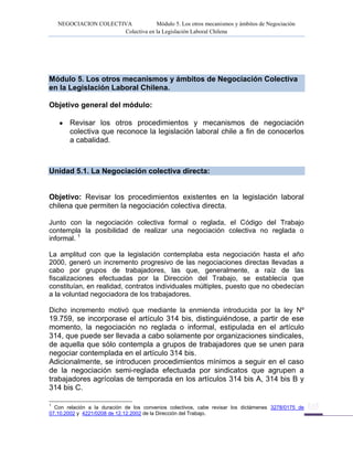 NEGOCIACION COLECTIVA Módulo 5. Los otros mecanismos y ámbitos de Negociación
Colectiva en la Legislación Laboral Chilena
Módulo 5. Los otros mecanismos y ámbitos de Negociación Colectiva
en la Legislación Laboral Chilena.
Objetivo general del módulo:
Revisar los otros procedimientos y mecanismos de negociación
colectiva que reconoce la legislación laboral chile a fin de conocerlos
a cabalidad.
Unidad 5.1. La Negociación colectiva directa:
Objetivo: Revisar los procedimientos existentes en la legislación laboral
chilena que permiten la negociación colectiva directa.
Junto con la negociación colectiva formal o reglada, el Código del Trabajo
contempla la posibilidad de realizar una negociación colectiva no reglada o
informal. 1
La amplitud con que la legislación contemplaba esta negociación hasta el año
2000, generó un incremento progresivo de las negociaciones directas llevadas a
cabo por grupos de trabajadores, las que, generalmente, a raíz de las
fiscalizaciones efectuadas por la Dirección del Trabajo, se establecía que
constituían, en realidad, contratos individuales múltiples, puesto que no obedecían
a la voluntad negociadora de los trabajadores.
Dicho incremento motivó que mediante la enmienda introducida por la ley Nº
19.759, se incorporase el artículo 314 bis, distinguiéndose, a partir de ese
momento, la negociación no reglada o informal, estipulada en el artículo
314, que puede ser llevada a cabo solamente por organizaciones sindicales,
de aquella que sólo contempla a grupos de trabajadores que se unen para
negociar contemplada en el artículo 314 bis.
Adicionalmente, se introducen procedimientos mínimos a seguir en el caso
de la negociación semi-reglada efectuada por sindicatos que agrupen a
trabajadores agrícolas de temporada en los artículos 314 bis A, 314 bis B y
314 bis C.
1
Con relación a la duración de los convenios colectivos, cabe revisar los dictámenes 3278/0175 de
07.10.2002 y 4221/0208 de 12.12.2002 de la Dirección del Trabajo.
 