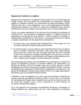 NEGOCIACION COLECTIVA Módulo 5. Los otros mecanismos y ámbitos de Negociación
Colectiva en la Legislación Laboral Chilena
Negociación colectiva no reglada:
Respecto de la negociación no reglada informal sindical, el art. 314 del Código del
Trabajo dispone que sin perjuicio del procedimiento de negociación colectiva
reglada, en cualquier momento y sin restricciones de ninguna naturaleza, podrán
iniciarse entre uno o más empleadores y una o más organizaciones sindicales,
negociaciones directas y sin sujeción a normas de procedimiento para convenir
condiciones comunes de trabajo y remuneraciones, por un tiempo determinado.
Si bien uno pudiera preguntarse si se trata sólo de los sindicatos enumerados en
el artículo 216 o, por el contrario, es aplicable, también, a cualquier otro tipo de
organización, por ejemplo de nivel superior, e incluso respecto de aquellas no
expresamente mencionadas en dicha norma, no cabe sino concluir que se refiere
a cualquier organización, por las siguientes consideraciones:
1. En primer lugar, este precepto debe interpretarse en forma amplia a fin de
concretar el principio constitucional de libertad sindical.
2. En segundo lugar, la nueva redacción del encabezado del art. 216, que deja en
claro su carácter meramente enunciativo, debe tener algún efecto práctico
mínimo para que no sea una mera enmienda semántica, ya que la principal
función de un sindicato es negociar colectivamente, de modo que, al menos,
estos "nuevos sindicatos", que la Dirección del Trabajo ha individualizado como
“otros”, debieran poder negociar convenios colectivos de trabajo.
Otra interrogante dice relación con la posibilidad de que sindicatos en conjunto con
grupos de trabajadores negocien un convenio colectivo. De conformidad a la
doctrina del Servicio, ello no es posible, salvo que se sigan respecto a dichos
trabajadores las normas mínimas de procedimiento del artículo 314 bis2
, ya que la
ley distingue entre negociación informal sindical, estipulada en el artículo 314, y de
grupos de trabajadores, llevada a cabo acorde al 314 bis, con reglas especiales en
este último caso a fin de tutelar la libertad sindical.
Finalmente, si bien el legislador no se hizo cargo de enmendar la definición de
convenio colectivo que habla de sindicatos, grupos y "unos y otros" en el artículo
351 del Código del Trabajo, debe entenderse que a partir de la reforma de la ley
Nº 19.759 los vocablos "unos y otros", presentes en el dicho artículo, se
encuentran tácitamente derogados.
En lo que respecta a los sindicatos de trabajadores transitorios o eventuales, el
Código establece que podrán pactar con uno o más empleadores, condiciones
2
ORD. Nº 2689/152 del 16.08.2002
 