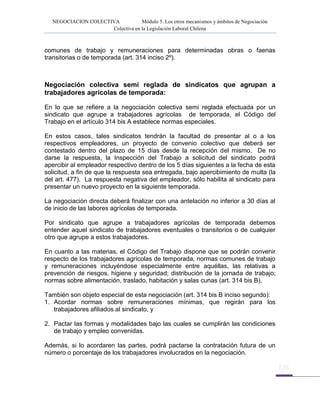 NEGOCIACION COLECTIVA Módulo 5. Los otros mecanismos y ámbitos de Negociación
Colectiva en la Legislación Laboral Chilena
comunes de trabajo y remuneraciones para determinadas obras o faenas
transitorias o de temporada (art. 314 inciso 2º).
Negociación colectiva semi reglada de sindicatos que agrupan a
trabajadores agrícolas de temporada:
En lo que se refiere a la negociación colectiva semi reglada efectuada por un
sindicato que agrupe a trabajadores agrícolas de temporada, el Código del
Trabajo en el artículo 314 bis A establece normas especiales.
En estos casos, tales sindicatos tendrán la facultad de presentar al o a los
respectivos empleadores, un proyecto de convenio colectivo que deberá ser
contestado dentro del plazo de 15 días desde la recepción del mismo. De no
darse la respuesta, la Inspección del Trabajo a solicitud del sindicato podrá
apercibir al empleador respectivo dentro de los 5 días siguientes a la fecha de esta
solicitud, a fin de que la respuesta sea entregada, bajo apercibimiento de multa (la
del art. 477). La respuesta negativa del empleador, sólo habilita al sindicato para
presentar un nuevo proyecto en la siguiente temporada.
La negociación directa deberá finalizar con una antelación no inferior a 30 días al
de inicio de las labores agrícolas de temporada.
Por sindicato que agrupe a trabajadores agrícolas de temporada debemos
entender aquel sindicato de trabajadores eventuales o transitorios o de cualquier
otro que agrupe a estos trabajadores.
En cuanto a las materias, el Código del Trabajo dispone que se podrán convenir
respecto de los trabajadores agrícolas de temporada, normas comunes de trabajo
y remuneraciones incluyéndose especialmente entre aquéllas, las relativas a
prevención de riesgos, higiene y seguridad; distribución de la jornada de trabajo;
normas sobre alimentación, traslado, habitación y salas cunas (art. 314 bis B).
También son objeto especial de esta negociación (art. 314 bis B inciso segundo):
1. Acordar normas sobre remuneraciones mínimas, que regirán para los
trabajadores afiliados al sindicato, y
2. Pactar las formas y modalidades bajo las cuales se cumplirán las condiciones
de trabajo y empleo convenidas.
Además, si lo acordaren las partes, podrá pactarse la contratación futura de un
número o porcentaje de los trabajadores involucrados en la negociación.
 