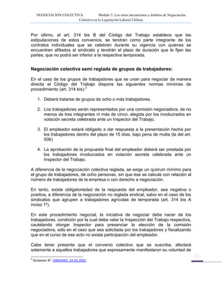 NEGOCIACION COLECTIVA Módulo 5. Los otros mecanismos y ámbitos de Negociación
Colectiva en la Legislación Laboral Chilena
Por último, el art. 314 bis B del Código del Trabajo establece que las
estipulaciones de estos convenios, se tendrán como parte integrante de los
contratos individuales que se celebren durante su vigencia con quienes se
encuentren afiliados al sindicato y tendrán el plazo de duración que le fijen las
partes, que no podrá ser inferior a la respectiva temporada.
Negociación colectiva semi reglada de grupos de trabajadores:
En el caso de los grupos de trabajadores que se unan para negociar de manera
directa el Código del Trabajo dispone las siguientes normas mínimas de
procedimiento (art. 314 bis):3
1. Deberá tratarse de grupos de ocho o más trabajadores.
2. Los trabajadores serán representados por una comisión negociadora, de no
menos de tres integrantes ni más de cinco, elegida por los involucrados en
votación secreta celebrada ante un Inspector del Trabajo.
3. El empleador estará obligado a dar respuesta a la presentación hecha por
los trabajadores dentro del plazo de 15 días, bajo pena de multa (la del art.
506)
4. La aprobación de la propuesta final del empleador deberá ser prestada por
los trabajadores involucrados en votación secreta celebrada ante un
Inspector del Trabajo.
A diferencia de la negociación colectiva reglada, se exige un quórum mínimo para
el grupo de trabajadores, de ocho personas, sin que ése se calcule con relación al
número de trabajadores de la empresa o con derecho a negociación.
En tanto, existe obligatoriedad de la respuesta del empleador, sea negativa o
positiva, a diferencia de la negociación no reglada sindical, salvo en el caso de los
sindicatos que agrupen a trabajadores agrícolas de temporada (art. 314 bis A
inciso 1º).
En este procedimiento negocial, la iniciativa de negociar debe nacer de los
trabajadores, condición por la cual debe velar la Inspección del Trabajo respectiva,
cautelando otorgar Inspector para presenciar la elección de la comisión
negociadora, sólo en el caso que sea solicitada por los trabajadores y fiscalizando
que en el curso de ese acto no exista participación del empleador.
Cabe tener presente que el convenio colectivo que se suscriba, afectará
solamente a aquellos trabajadores que expresamente manifestaron su voluntad de
3
Dictamen N° 1589/0093, 24.05.2002.
 