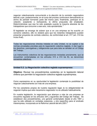 NEGOCIACION COLECTIVA Módulo 5. Los otros mecanismos y ámbitos de Negociación
Colectiva en la Legislación Laboral Chilena
negociar colectivamente concurriendo a la elección de la comisión negociadora
laboral y que, posteriormente, en el curso del proceso continuaron demostrando su
ánimo de persistir formando parte del mismo para, finalmente, participar en la
votación, aceptando o rechazando, la última propuesta del empleador.
Determinándose que esa ha sido aceptada cuando la mayoría absoluta de los
trabajadores que concurren a ese acto, vota aprobándola. 3
El legislador se encarga de aclarar que si en una empresa se ha suscrito un
convenio colectivo, ello no obstará para que los restantes trabajadores puedan
presentar proyectos de contrato colectivo, de conformidad al art. 317 (art. 314 bis
inciso final).
Todas las negociaciones directas tratadas en esta Unidad, no se sujetan a las
normas procesales previstas para la negociación colectiva reglada, ni dan lugar a
los derechos, prerrogativas y obligaciones que para ésta se señalan en el Código
del Trabajo.
Los instrumentos colectivos de las negociaciones revisadas previamente, que se
encuentran contempladas en los artículos 314 a 314 bis B), se denominan
convenios colectivos.
Unidad 5.2. La Negociación colectiva reglada supraempresa:
Objetivo: Revisar los procedimientos existentes en la legislación laboral
chilena que permiten la negociación colectiva reglada supraempresa.
Como expresamos en su oportunidad la legislación contempla la posibilidad de
negociar colectivamente con más de una empresa.
Por los caracteres propios de nuestra regulación legal, la no obligatoriedad de
negociar implica que este mecanismo negociador no es utilizado habitualmente.
En nuestra legislación, la negociación que abarque a más de una empresa se
encuentra regulada en los artículos 334 y siguientes del Código del Trabajo. Se
establecen dos procedimientos, uno general contemplado desde el año 1991 y
que ha sido utilizado en contadas ocasiones, y otro específico para el sindicato
interempresa, incorporado en la Reforma Laboral del año 2001.4
4
ORD. Nº 1607/99 del 28/05/2002
 