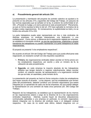 NEGOCIACION COLECTIVA Módulo 5. Los otros mecanismos y ámbitos de Negociación
Colectiva en la Legislación Laboral Chilena
a) Procedimiento general del artículo 334:
La presentación y tramitación del proyecto de contrato colectivo se ajustará a lo
prescrito en los artículos 315 y siguientes del Código del Trabajo, sin perjuicio de
las normas especiales que se señalan en la ley, lo anterior de conformidad al art.
335. ¿Procede la huelga y el cierre patronal en este procedimiento? Plenamente,
ya que en forma expresa la letra b) del art. 370 hace aplicable la normativa de la
huelga a estas negociaciones. En consecuencia, la supletoriedad es total y no se
limita a los artículos 315 a 333.
La parte trabajadora puede estar representada por dos o más sindicatos de
distintas empresas, un sindicato interempresa, una federación, o una
confederación. Como vemos, a diferencia de la negociación reglada por empresa,
se establece el monopolio sindical, ya que las agrupaciones, coaliciones o grupos
transitorios de trabajadores no pueden representar a la parte trabajadora en estas
negociaciones.
El proyecto se presenta "a los empleadores respectivos".
De acuerdo al artículo 334 del Código del Trabajo para que pueda efectuarse esta
negociación, es necesario cumplir con dos requisitos copulativos:
1. Primero, las organizaciones sindicales deben acordar en forma previa con
los empleadores respectivos, por escrito y ante un ministro de fe, la
utilización de este procedimiento.
2. Segundo, en cada empresa la mayoría absoluta de los trabajadores
afiliados que tengan derecho a negociar colectivamente, deben acordar
conferir, en votación secreta, tal representación a la organización sindical
de que se trate, en asamblea y ante ministro de fe.
La presentación del proyecto se hará en forma conjunta a todos los empleadores
que hayan suscrito el acuerdo. La ley dispone, que los empleadores que formen
parte del procedimiento, deberán constituir una comisión negociadora que estará
integrada por un apoderado de cada una de las empresas, los que podrán delegar
la representación en una comisión de hasta cinco personas (art. 340 Código del
Trabajo).
Respecto de los trabajadores, se establece que la representación de los mismos
en las negociaciones estará a cargo de la directiva de la o las organizaciones
sindicales respectivas. Además, cuando hayan de discutirse estipulaciones
contractuales aplicables a una empresa en particular, la comisión negociadora
deberá integrarse con la directiva del sindicato base o el delegado sindical
respectivo. En caso de no existir este último, deberá integrarse con un
 
