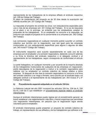 NEGOCIACION COLECTIVA Módulo 5. Los otros mecanismos y ámbitos de Negociación
Colectiva en la Legislación Laboral Chilena
representante de los trabajadores de la empresa afiliado al sindicato respectivo
(art. 339 de Código del Trabajo).
El plazo de presentación del proyecto es de 30 días desde la suscripción del
referido acuerdo (art. 337 Código del Trabajo).
La respuesta al proyecto de contrato es única, con estipulaciones especiales para
una o más de las empresas (art. 341 Código del Trabajo). Si no se da respuesta
en el plazo o en la prórroga, se entiende que los empleadores aceptan la
propuesta de los trabajadores. Si un empleador no concurre a la respuesta, se
presume que acepta el proyecto en lo concerniente a su empresa (art. 342 Código
del Trabajo).
Las comisiones negociadoras en cualquier momento podrán suscribir un contrato
colectivo que termine con la negociación, que sea igual para las empresas
involucradas y/o con estipulaciones específicas para alguna o algunas de ellas
(art. 343 inciso1º Código del Trabajo).
El instrumento respectivo será suscrito separadamente en cada una de las
empresas por el empleador y la comisión negociadora, debiendo concurrir además
a su firma la directiva del sindicato respectivo o el delegado sindical o el
representante de los trabajadores, según corresponda de conformidad al artículo
339.
La parte trabajadora, en cualquier momento y por acuerdo de la mayoría absoluta
de los trabajadores involucrados de cualquiera de las empresas en negociación,
podrá descolgarse de la negociación e instruir a la comisión negociadora para
celebrar con su empleador un contrato colectivo de trabajo relativo a dicha
empresa. Si después de dos días la comisión negociadora no concurre a la firma
del contrato colectivo o se niega a firmarlo, será suscrito por el sindicato base o el
delegado sindical o el representante de los trabajadores (art. 343 incisos 3º y 4º
Código del Trabajo).
b) Procedimiento especial estipulado en el artículo 334 bis:
La Reforma Laboral del año 2001 incorporó los artículos 334 bis, 334 bis A, 334
bis B y 334 bis C que establecen un procedimiento especial relativo al sindicato
interempresa.
Aunque el sindicato interempresa puede regirse por el procedimiento general, se
buscó establecer una reglamentación más libre y menos engorrosa que permitiese
una negociación interempresa, sin perjuicio que la negociación sigue siendo
voluntaria para el empleador.
El sindicato interempresa puede presentar un proyecto de contrato colectivo de
trabajo, en representación de sus afiliados y de los trabajadores que adhieran a él,
 