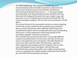The FIFA World Cup, often simply the World Cup, is an
internationalassociation football competition contested by the
senior men's national teams of the members of Fédération
Internationale de Football Association (FIFA), the sport's global
governing body. The championship has been awarded every four
years since the inaugural tournament in 1930, except in 1942 and
1946 when it was not held because of the Second World War. The
current champions areSpain, who won the 2010 tournament in South
Africa.
The current format of the tournament involves 32 teams competing
for the title at venues within the host nation(s) over a period of
about a month; this phase is often called the World Cup Finals.
A qualification phase, which currently takes place over the preceding
three years, is used to determine which teams qualify for the
tournament together with the host nation(s).
The 19 World Cup tournaments have been won by eight different
national teams.Brazil have won five times, and they are the only
team to have played in every tournament. The other World Cup
winners are Italy, with four titles; West Germany, with three
titles; Argentina and inaugural winners Uruguay, with two titles
each; and England, France, and Spain, with one title each.
The World Cup is among the world's most widely viewed sporting
events; an estimated 715.1 million people watched the final matchof
the 2006 FIFA World Cup held in Germany.
 