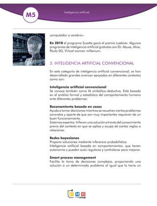 computador o cerebro»: 
En 2010 el programa Suzette ganó el premio Loebner. Algunos 
programas de inteligencia artificial gratuitos son Dr. Abuse, Alice, 
Paula SG, Virtual woman millenium. 
3. INTELIGENCIA ARTIFICIAL CONVENCIONAL 
En esta categoría de inteligencia artificial convencional, se han 
desarrollado grandes avances apoyados en diferentes contextos 
como son: 
Inteligencia artificial convencional 
Se conoce también como IA simbólico-deductiva. Está basada 
en el análisis formal y estadístico del comportamiento humano 
ante diferentes problemas: 
Razonamiento basado en casos 
Ayuda a tomar decisiones mientras se resuelven ciertos problemas 
concretos y aparte de que son muy importantes requieren de un 
buen funcionamiento. 
Sistemas expertos: Infieren una solución a través del conocimiento 
previo del contexto en que se aplica y ocupa de ciertas reglas o 
relaciones. 
Redes bayesianas 
Propone soluciones mediante inferencia probabilística. 
Inteligencia artificial basada en comportamientos: que tienen 
autonomía y pueden auto-regularse y controlarse para mejorar. 
Smart process management 
Facilita la toma de decisiones complejas, proponiendo una 
solución a un determinado problema al igual que lo haría un 
 