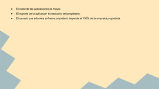 ● El coste de las aplicaciones es mayor.
● El soporte de la aplicación es exclusivo del propietario.
● El usuario que adquiere software propietario depende al 100% de la empresa propietaria.
 