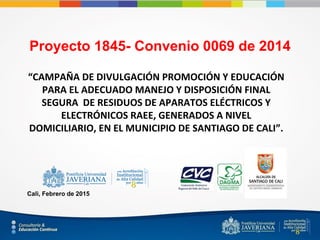 Proyecto 1845- Convenio 0069 de 2014
“CAMPAÑA DE DIVULGACIÓN PROMOCIÓN Y EDUCACIÓN
PARA EL ADECUADO MANEJO Y DISPOSICIÓN FINAL
SEGURA DE RESIDUOS DE APARATOS ELÉCTRICOS Y
ELECTRÓNICOS RAEE, GENERADOS A NIVEL
DOMICILIARIO, EN EL MUNICIPIO DE SANTIAGO DE CALI”.
Cali, Febrero de 2015
 