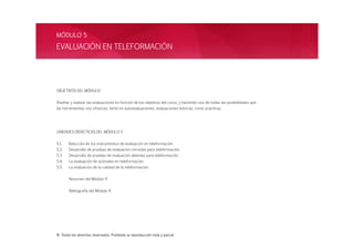 OBJETIVOS DEL MÓDULO
Diseñar y realizar las evaluaciones en función de los objetivos del curso, y haciendo uso de todas las posibilidades que
las herramientas nos ofrezcan, tanto en autoevaluaciones, evaluaciones teóricas, como prácticas.
UNIDADES DIDÁCTICAS DEL MÓDULO 5
5.1. Selección de los instrumentos de evaluación en teleformación.
5.2. Desarrollo de pruebas de evaluación cerradas para teleformación.
5.3. Desarrollo de pruebas de evaluación abiertas para teleformación.
5.4. La evaluación de actitudes en teleformación.
5.5. La evaluación de la calidad de la teleformación.
Resumen del Módulo 4
Bibliografía del Módulo 4
EVALUACIÓN EN TELEFORMACIÓN
MÓDULO 5
© Todos los derechos reservados. Prohibida su reproducción total y parcial
 