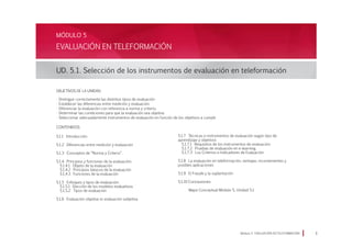 EVALUACIÓN EN TELEFORMACIÓN
UD. 5.1. Selección de los instrumentos de evaluación en teleformación
MÓDULO 5
Módulo 5 EVALUACIÓN EN TELEFORMACIÓN 
Objetivos de la Unidad:
· Distinguir correctamente las distintos tipos de evaluación
· Establecer las diferencias entre medición y evaluación.
· Diferenciar la evaluación con referencia a norma y criterio.
· Determinar las condiciones para que la evaluación sea objetiva
· Seleccionar adecuadamente instrumentos de evaluación en función de los objetivos a cumplir
CONTENIDOS:
5.1.1 Introducción
5.1.2 Diferencias entre medición y evaluación
5.1.3 Conceptos de “Norma y Criterio”.
5.1.4 Principios y funciones de la evaluación:
5.1.4.1 Objeto de la evaluación
5.1.4.2 Principios básicos de la evaluación
5.1.4.3 Funciones de la evaluación
5.1.5 Enfoques y tipos de evaluación:
5.1.5.1 Elección de los modelos evaluativos
5.1.5.2 Tipos de evaluación
5.1.6 Evaluación objetiva vs evaluación subjetiva
5.1.7 Técnicas e instrumentos de evaluación según tipo de
aprendizaje y objetivos
5.1.7.1 Requisitos de los instrumentos de evaluación:
5.1.7.2 Pruebas de evaluación en e-learning.
5.1.7.3 Los Criterios e Indicadores de Evaluación
5.1.8 La evaluación en teleformación, ventajas, inconvenientes y
posibles aplicaciones
5.1.9 El Fraude y la suplantación
5.1.10 Conclusiones
Mapa Conceptual Módulo 5, Unidad 5.1
 