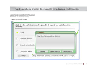 A continuación se ofrecen algunos ejemplos de cómo
podemos adaptar las pruebas para que puedan estar
disponibles en una plataforma e-learning.
• Pregunta de selección múltiple:
5.2. Desarrollo de pruebas de evaluación cerradas para teleformación.
Módulo 5 EVALUACIÓN EN TELEFORMACIÓN 31
 
