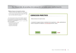 • Rellenar huecos con la opción correcta:
· Podemos solicitar que rellenen uno o más huecos;
en caso de ser más de 1, pondremos las respuestas
en las opciones separadas por un guión. En cada
hueco sólo debe faltar una palabra.
· En caso de que los huecos sean seguidos separare-
mos el subrayado para indicar que son dos palabras.
La organización encargada de elaborar la clasifica-
ción de las ocupaciones en ________ ________ se
denomina INCUAL.
a) certificados profesionales
b) gremios profesionales
c) familias profesionales
d) grupos profesionales
5.2. Desarrollo de pruebas de evaluación cerradas para teleformación.
Módulo 5 EVALUACIÓN EN TELEFORMACIÓN 33
 