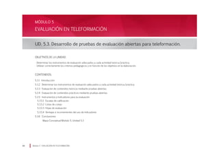 EVALUACIÓN EN TELEFORMACIÓN
UD. 5.3. Desarrollo de pruebas de evaluación abiertas para teleformación.
Módulo 5 EVALUACIÓN EN TELEFORMACIÓN44
MÓDULO 5
Objetivos de la Unidad:
· Determinar los instrumentos de evaluación adecuados a cada actividad teórica/práctica.
· Utilizar correctamente los criterios pedagógicos y en función de los objetivos en la elaboración.
CONTENIDOS:
5.3.1 Introducción
5.3.2 Determinar los instrumentos de evaluación adecuados a cada actividad teórica/práctica
5.3.3 Evaluación de contenidos teóricos mediante pruebas abiertas:
5.3.4 Evaluación de contenidos prácticos mediante pruebas abiertas
5.3.5 Instrumentos e Indicadores para la evaluación
5.3.5.1	 Escalas de calificación
5.3.5.2	 Listas de cotejo
5.3.5.3	 Hojas de evaluación
5.3.5.4	 Ventajas e inconvenientes del uso de Indicadores
5.3.6 Conclusiones
Mapa Conceptual Módulo 5, Unidad 5.3
 