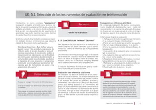 Introducimos un nuevo concepto, “assessment”
(evaluación en inglés), entendido como proceso me-
diante el cual es recopilada la información a través de
múltiples actividades en el entorno donde se desarro-
lla la acción, con el propósito de dar seguimiento al
aprendizaje y así poder mantener sus niveles óptimos
de calidad durante el proceso educativo.
Se efectúa a través de actividades variadas que requie-
ren múltiples técnicas e instrumentos para valorar la
calidad de desempeño de los participantes.
Niremberg, Brawerman y Ruiz, definen a la eva-
luación como “...la actividad programada de
reflexión sobre la acción, basada en procedi-
mientos sistemáticos de recolección, análisis e
interpretación de información, con la finalidad
de emitir juicios valorativos fundamentados y
comunicables sobre las actividades, resultados
e impactos de esos proyectos o programas
y formular recomendaciones para tomar de-
cisiones que del instrumento se opone a la
subjetividad del experto”.
UD. 5.1. Selección de los instrumentos de evaluación en teleformación
5.1.3. Conceptos de “Norma y Criterio”
Para establecer un juicio de valor en la evaluación, se
deben comparar los datos obtenidos con un patrón,
instancia o criterio de referencia que se haya definido
previamente.
Un criterio es una norma para juzgar algo. Es el soporte
de la valoración y ayuda a reducir la subjetividad del
tutor. Los datos se recogen a través de pruebas, test,
ensayos, casos, etc. Es necesario siempre y depende
de los objetivos formulados en la programación.
El conjunto de criterios de evaluación guían y coordi-
nan a los tutores en su hacer docente.
Evaluación con referencia a la norma
Se comparan los datos de realización de un partici-
pante con los de los demás; las pruebas de evaluación
van a ser la base y el instrumento que permite clasificar
a los alumnos en función de aptitudes, actitudes y
rendimiento. Esto influirá en la calificación del alumno,
puesto que deberá ajustarse a la “normalidad” del
grupo. Es un procedimiento que puede cuestionarse ya
que no se está evaluando si el aprendizaje del alumno
es el ideal, sino que se está comparando a un grupo
de referencia. En función del estudio de diversidad de
grupo, se debe decidir si procede evaluar respecto a
la norma.
Evaluación con referencia al criterio
Se compara la realización del alumno con la previa-
mente establecida objetivamente y por medio del
razonamiento. Es la manera más adecuada de evaluar
en el caso que nos ocupa, ya que se centra en el logro
de objetivos a partir de la situación inicial del alumno.
Criterios que dirigirán la evaluación:
1. Participación de todos los agentes que intervienen
en la evaluación (equipo interdisciplinar)
2. Tener en cuenta todas las variantes que puedan
influir en el aprendizaje a evaluar y en el alumno.
3. Tener en cuenta el contexto del aprendizaje y de
la evaluación.
4. Adecuación de la evaluación a las circunstancias
que se presenten.
5. La evaluación debe ser parte del proceso forma-
tivo y no un hecho aislado.
6. Adaptación de las sesiones formativas a los resul-
tados obtenidos en las acciones evaluadoras.
7. Potenciar la autoevaluación; el alumno debe opi-
nar y conocer el estado de sus progresos.
8. Feed-back entre el alumno y el tutor.
Módulo 5 EVALUACIÓN EN TELEFORMACIÓN 
Medir no es Evaluar.
Evaluar es recoger información de diferentes tipos.
Evaluar es realizar una observación y descripción de
la realidad.
Para evaluar es necesario aprender a utilizar múlti-
ples fuentes y elaborar instrumentos que permitan
evaluar globalmente el desempeño del alumno.
La evaluación en formación debe recoger la singu-
laridad de las situaciones concretas, las caracte-
rísticas particulares que definen una situación que
pueden considerarse responsables del curso de
los acontecimientos y de los productos de la vida
del aula/plataforma. Los estudios sobre procesos
han de registrar los sucesos de su evolución, de su
estado de progreso, observar e indagar los juicios,
interpretaciones y perspectivas de los participantes.
 