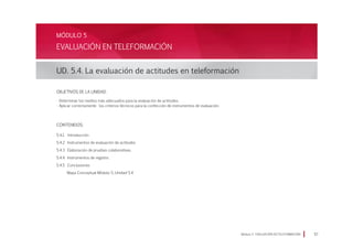 Módulo 5 EVALUACIÓN EN TELEFORMACIÓN 57
EVALUACIÓN EN TELEFORMACIÓN
UD. 5.4. La evaluación de actitudes en teleformación
MÓDULO 5
Objetivos de la Unidad:
· Determinar los medios más adecuados para la evaluación de actitudes.
· Aplicar correctamente los criterios técnicos para la confección de instrumentos de evaluación.
CONTENIDOS:
5.4.1. Introducción
5.4.2 Instrumentos de evaluación de actitudes
5.4.3 Elaboración de pruebas colaborativas.
5.4.4 Instrumentos de registro.
5.4.5 Conclusiones
Mapa Conceptual Módulo 5, Unidad 5.4
 