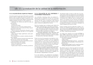 UD. 5.5. La evaluación de la calidad de la teleformación.
5.5.3.4 Evaluación de los contenidos y
plataformas tecnológicas
Los contenidos e-learning cobran una especial re-
levancia para su evaluación, ya que son el principal
instrumento de trabajo con el que se encuentran los
alumnos. De allí a que su evaluación cobre especial
importancia y se dediquen grandes esfuerzos a esta-
blecer criterios de calidad de los mismos.
Entre las iniciativas que se destaca para valorar los
materiales multimedia para e-learning, encontramos:
· The Instructional Management Systems Project
(http://ims.org), que reúne a empresas americanas
multinacionales informáticas e instituciones educa-
tivas para definir estándares tecnológicos.
· Promoting Multimedia Acces Education and
Training in European Society (http://www.perseus.
tufts.edu), un proyecto orientado a definir la calidad
formativa de los materiales multimedia.
Existen otro tipo de propuestas más abiertas y al al-
cance de formadores y tutores, como las estudiadas
en los módulos 2 y 3 de este curso, que conllevan la
identificación de criterios básicos para determinar la
calidad de unos contenidos mínimos de calidad. No
nos extendemos en este punto ya que se trató amplia-
mente en los módulos correspondientes.
En esta línea se encuentra el instrumento promovido
por la European Academic Software Award (Baumgar-
tneryPayr,1997)desarrolladoentornoadocecriterios:
exactitud, relevancia, cobertura, interacción, aprendi-
zaje, uso, navegación, documentación, interface, uso
del ordenador, adaptabilidad e innovación.
En lo que respecta a las plataformas tecnológicas,
como ya se vio a lo largo del módulo 2, la dimensión y
funcionalidad de un campus virtual puede variar sus-
tancialmente según se trate en cada caso. En el mer-
cado existen numerosas plataformas con posibilidades
de adaptación a las necesidades de cada caso. Evaluar
la plataforma tecnológica debe ser un paso previo en
el momento de su elección, pero es necesario estar
atento a la evolución de los entornos tecnológicos
en las soluciones e-learning, ya que éstos avanzan a
ritmos vertiginosos. De allí, la importancia que adquiere
la evaluación formativa o de proceso orientada a la
mejora progresiva del entorno virtual.
Existen iniciativas que han elaborado modelos o es-
tándares de calidad de plataformas virtuales, entre las
que se destacan los Quality Standards on the Virtual
Campus desarrollados por la Universidad de Pensilva-
nia, (http://www.vup.org/standards).
Un modelo más cualitativo es el modelo ACTIONS de
Bates (1999), especialmente orientado a la toma de
decisiones del entorno virtual. Bates indica seis crite-
rios que ayuden a la toma de decisiones:
· acces (accesibilidad),
· costs (costes),
· teaching and learning (enseñanza – aprendizaje),
· interactivity and use facility (interactividad y fa-
cilidad de uso),
· organizational issues (asuntos organizacionales),
· novelty and speed (actualizada y rápida).
Recordemos que los criterios de selección de las pla-
taformas tecnológicas irán definidos por los instru-
mentos y recursos que pongan a disposición de los
participantes y que respondan a necesidades reales;
necesidades que son diferentes de unos casos a otros;
por tanto, los criterios de calidad no sólo se definirán
en base a unos planteamientos generales, sino como
respuesta a si cubren las necesidades concretas de una
acción formativa y organización.
Módulo 5 EVALUACIÓN EN TELEFORMACIÓN70
5.5.3.3 Valoración del equipo de trabajo:
Uno de los aspectos que mayor información nos puede
aportar sobre la calidad del proceso formativo es la
forma en que el equipo de trabajo se relaciona e inte-
ractúa con la acción formativa. Algunos indicadores de
calidad resultantes durante un curso pueden ser:
· Unificación de criterios por parte de todos los
participantes.
· Cooperación.
· Comunicación fluida.
· Respeto por las normas de conducta tácitas.
· Ambiente propicio para la lluvia de ideas, hay pre-
disposición a escuchar.
· Cada uno de los componentes del grupo asume
las responsabilidades que lleva su rol sin grandes
problemas.
· Todos aportan trabajo significativo, existe parti-
cipación activa.
· Los componentes se sienten contentos de perte-
necer al grupo.
· Hay confianza entre los miembros para tratar cual-
quier tipo de cuestión que pueda surgir.
· Existe predisposición para comprender las idiosin-
crasias personales y de contexto.
· Existe cierto grado de asamblea.
· El grupo se automotiva.
· El grupo quiere mejorar sus métodos y productos.
 