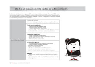 UD. 5.5. La evaluación de la calidad de la teleformación.
En el modelo de evaluación de programas de formación en general desarrollado por Pérez Juste (1995) encon-
tramos referencias a los criterios de evaluación recomendables en cada momento del proceso evaluativo y de los
que podremos extraer conclusiones para nuestros programas e-learning: el programa en sí mismo, el programa
en su desarrollo y el programa en sus resultados.
Módulo 5 EVALUACIÓN EN TELEFORMACIÓN78
Contenido del programa.
Coherencia entre el programa y las bases socio-psico-pedagógicas del curso.
Calidad técnica del programa.
• Especificación precisa y clara de las metas.
• Congruencia externa entre metas y teoría.
• Coherencia interna entre las partes del plan.
• Adecuación de los sujetos, evitándose tanto la falta de motivación cuanto la
inexistencia de desafío o el exceso de exigencia (falta de realismo).
Evaluabilidad del programa.
• Claridad y precisión del lenguaje utilizado.
• Claridad en relación con los criterios y referencias de evaluación.
• Previsión de las decisiones a tomar.
• Definición inequívoca de las variables.
Necesidades y programas.
• Existencia y calidad técnica del diagnóstico de necesidades.
• Coherencia entre las necesidades detectadas y
priorizadas y el programa formulado.
Establecimiento de prioridades.
• Atendiendo a elementos de carácter técnico/experto.
• Atendiendo a elementos eminentemente subjetivos
(interés/motivación expresos, expectativas personales/grupales).
Viabilidad.
• Realismo en las metas del programa fruto de la adecuación a medios y
recursos.
• Aprovechamiento de medios y recursos mediante su adecuada dinamiza-
ción, plan y orden.
EL PROGRAMA EN SÍ MISMO
 
