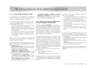 5.5.4 La evaluación de enfoque global
Es la evaluación que considera de forma global el
conjunto de todos los elementos de una solución e-
learning, para gestionar y evaluar su calidad.
La implantación de un sistema de calidad en una orga-
nización viene fundamentada por los siguientes princi-
pios (González, 2000: 66-68):
· Proceso orientado a la satisfacción de las necesi-
dades y expectativas de los destinatarios.
· Mejora permanente de todo lo que la organización
pretende alcanzar sobre la base de unos objetivos
claros y explícitos
· La garantía de la calidad de los procesos internos
como medida para alcanzar la calidad del producto.
· La prevención en lugar de la supervisión y detec-
ción de errores.
Sobre la base de estos principios se han generado
diferentes herramientas, como las normas ISO y los
modelos de excelencia EFQM.
Las ventajas más importantes que puede aportar tra-
bajar con sistemas de aseguramiento de la calidad
para la empresa son:
• Mayor productividad, pues todos los emplea-
dos de una empresa saben lo que tienen que hacer
y de forma lo más eficiente posible.
• Mejora de la imagen al exterior .
• Mejora de la organización interna, ya que
todo queda documentado con lo que se consigue
una mayor fluidez en la comunicación.
• Incremento de la productividad. A mayor
calidad, mayor satisfacción de los clientes y mayor
confianza en los productos y servicios.
• Mayor fidelización de los clientes, ya que el
sello ofrece confianza y seguridad.
UD. 5.5. La evaluación de la calidad de la teleformación.
• Posibilita el trabajar y colaborar con otros
organismos y empresas. Hay muchas empresas
que establecen como requisito que sus proveedores
posean sistemas de gestión de calidad.
5.5.4.1 Modelo de calidad ISO 9000 (Inter-
national Standard Organitation)
La familia de normas ISO 9000 son normas de “ca-
lidad” establecidas por la Organización Internacional
para la Estandarización (ISO) que se pueden aplicar
en cualquier tipo de organización. Se componen de es-
tándares y guías relacionados con sistemas de gestión
y de herramientas específicas como los métodos de
auditoría (el proceso de verificar que los sistemas de
gestión cumplen con el estándar).
Es una normativa para asegurar la calidad del centro
u organización. Pretende asegurar la calidad de los
métodos. Se puede considerar como una parte del
modelo de excelencia de la EFMQ, que, en su origen,
estaba enfocada a procesos, pero tras revisiones re-
cientes, se va acercando al modelo de calidad total.
Es una norma que establece los requisitos que debe
cumplir la organización para dar servicios y productos
de calidad y que ofrece resultados demostrables de la
calidad en la organización.
La ISO es un conjunto de normas que piden a la or-
ganización que:
· Defina y planifique sus procesos.
· Los documente
· Y garantice el control y revisión de los mismos.
Podríamos decir que con este modelo se persigue
que “Escribamos lo que vamos a hacer, hagamos
lo que hemos escrito y escribamos lo que hayamos
hecho”.
Los principios sobre los que se basan este conjunto de
normas son los siguientes:
· La organización posee objetivos de calidad claros.
· La organización posee los recursos necesarios
para conseguir el nivel requerido de calidad.
· Todos los procesos y sistemas están sometidos a
controles, con evaluaciones y modificaciones cuan-
do sea conveniente.
· Todo lo necesario para garantizar la calidad se
halla documentado.
· Los registros de la calidad permiten una verifi-
cación y una comprobación de la garantía de la
calidad.
La serie de normas ISO 9000 ha dado lugar a tres
normas fundamentales que regulan la implantación de
los Sistemas de Gestión de la Calidad. Dichas normas
son las siguientes:
· ISO 9000:2000, Sistemas de Gestión de la Calidad-
Fundamentos y Vocabulario.
· ISO 9001:2000, Sistemas de Gestión de la Calidad-
Requisitos.
· ISO 9004:2000, Sistemas de Gestión de la Calidad-
Guía para la mejora del funcionamiento.
La aplicación de los términos ISO al ámbito del e-lear-
ning quedaría recogida de la siguiente manera a modo
de ejemplo:
Módulo 5 EVALUACIÓN EN TELEFORMACIÓN 81
 