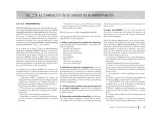 5.5.4.3 El “Benchmarking”
“El benchmarking es el proceso que permite a un cen-
tro u organización compararse con otro que obtiene
resultados excelentes de calidad, con el fin de emu-
larlo”. En el ámbito del e-learning este sistema preten-
de ofertar herramientas e indicaciones para mejorar
las acciones a partir de la observación, comparación y
cooperación basada en las buenas prácticas. En esta
línea se encuentra el proyecto Benvic “Benchamarking
of Virtual Campuses” de la Unión Europea.
En el ámbito de la Unión Europea el Benchmarking
of Virtual Campuses Project (European Commission,
2002) está siendo desarrollado por ocho instituciones
universitarias de los países miembros en el marco del
programa MINERVA desde el 2001. Dicho proyecto,
conocido con el nombre de BENVIC, está orientado al
desarrollo y aplicación de criterios de evaluación para
promover estándares de calidad en los campus virtua-
les y en la formación on-line en general.
Los objetivos del proyecto BENVIC se centran en el
establecimiento de criterios de evaluación con el fin de
alcanzar los Estándares de Calidad para los entornos
virtuales y son los siguientes:
• Desarrollar, probar y establecer un sistema de
evaluación de las experiencias con campus virtuales
o soluciones e-learning en el contexto europeo, en
particular los que participan en el Programa Sócra-
tes de educación abierta ya distancia
• Promover una red colaborativa para implementar
la evaluación a través de la comparación y el ben-
chmarking.
• Promover el conocimiento compartido.
• Desarrollar un mapa de competencias relaciona-
do con el diseño y la implementación de campus
virtuales.
UD. 5.5. La evaluación de la calidad de la teleformación.
• Promover los nuevos conocimientos y el enfoque
puesto a disposición por el proyecto para la Comu-
nidad Académica Europa .
Más información en http://www.benvic.odl.org/
Las fases que se siguen en la aplicación de la metodo-
logía BENVIC son las siguientes:
1. Definir indicadores de calidad de e-learning
Como grandes áreas de indicadores, el proyecto se-
ñala las siguientes:
· Servicios al estudiante
· Apoyos a los tutores
· Recursos de aprendizaje
· Evaluación
· Accesibilidad
· Eficiencia
· Recursos tecnológicos
· Ejecución institucional
2. Delimitar el mapa de competencias como he-
rramienta que permite al socio BENVIC verificar el nivel
de habilidades en su institución con relación al manejo
del campus virtual que poseen los tutores, los alumnos,
los técnicos y la organización. Por tanto puede estimar
la diferencia entre las habilidades requeridas y las ha-
bilidades disponibles, al mismo tiempo que facilita la
auditoría pedagógica.
3. Invitar a varias instituciones por primera vez
a ser auto-evaluadas. Las primeras instituciones
que participan pasan a integrar los primeros datos de
la base de datos.
4. Determinar socios benchmarking que demues-
tren tener buenas prácticas. A partir de las prime-
ras experiencias se pueden ya establecer ejemplos
de buenas prácticas, que servirán de comparación a
otros socios.
5. Crear club BENVIC con una base de datos de
diferentes instituciones. Dicha base de datos se va
agrandando con la entrada de nuevas instituciones
para la autoevaluación.
Entre los estudios relacionados con el sector e-lear-
ning, destaca el Quality On the Line desarrollado
por el Institut for Higher Education Policy en el 2000,
orientado a determinar los benchmarks determinantes
de la calidad en la formación e-learning. Los resul-
tados de dicho estudio resaltan una serie de buenas
prácticas importantes a seguir en la formación e-lear-
ning o teleformación. Estas son:
1. Existencia e implantación de un plan tecnológico,
documentado, que incluya medidas electrónicas de
seguridad.
2. Máxima fiabilidad del sistema tecnológico.
3. Existencia de un sistema centralizado de soporte,
para crear y mantener la infraestructura educativa.
4. Utilización de directrices en el diseño y desarrollo
de los cursos.
5. Actualización y revisión periódica de los mate-
riales.
6. Diseñar el proceso de enseñanza/aprendizaje de
forma que obligue al alumnado a implicarse.
7. Papel esencial de la interacción del alumnado
consigo mismo y con el profesorado, y facilitarla a
través de diversos medios telemáticos.
8. Ofrecer respuestas constructivas a las consultas
y aportaciones del alumnado, y hacerlo en un plazo
breve.
9. Enseñar al alumnado los métodos adecuados de
búsqueda.
10. Antes de comenzar el curso, dar al alumnado
información suficiente para determinar si tienen la
Módulo 5 EVALUACIÓN EN TELEFORMACIÓN 85
 