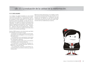5.5.5 Conclusiones
Los modelos de calidad estudiados en esta Unidad
como la ISO o el EFQM, son herramientas de evalua-
ción de uso frecuente en las organizaciones, que, en
la actualidad se están adaptando a los contextos de
formación virtual. Sin embargo, se trata más de mo-
delos próximos a la gestión que a los propios procesos
educativos. Es decir, son modelos cuyo énfasis está
puesto en la gestión administrativa, la orientación y sa-
tisfacción del cliente, la relación de coste – beneficio,
etc… Aspectos clave de las organizaciones y empre-
sas, pero que no cubren los aspectos esenciales de los
procesos de enseñanza aprendizaje.
Barberá (2001) propone como dimensiones que deben
ser evaluadas en la formación virtual:
· El escenario en el que se produce la acción edu-
cativa (bases psicopedagógicas, estructura general
del sistema, etc.).
· Las propuestas de los participantes involucrados
en el proceso de instrucción (motivaciones, objeti-
vos y demandas cognitivas).
· Los agentes instruccionales (roles de estudiantes,
de docentes y de la misma institución).
· La intervención y la interacción educativa (or-
ganización de la actividad educativa, patrones de
interacción y discurso virtual).
· Y la construcción misma del conocimiento (ca-
racterísticas del conocimiento, dinámicas y tipos de
construcción).
UD. 5.5. La evaluación de la calidad de la teleformación.
Módulo 5 EVALUACIÓN EN TELEFORMACIÓN 87
Muchas de estas dimensiones son recogidas a través
de la práctica del benchmarking, que consiste en un
proceso de autoevaluación y comparación de unas
instituciones con relación a lo que está considerado
como buenas prácticas, bien sean casos reales o defi-
niciones teóricas establecidas por expertos.
 