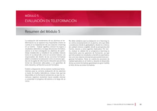 La evaluación del rendimiento de los alumnos en te-
leformación es un aspecto muy importante a tener en
cuenta en la implantación de una solución e-learning
en un Centro. Evaluar significa conocer los logros y
resultados obtenidos a lo largo del proceso formativo,
valorar si se han conseguido los objetivos de apren-
dizaje establecidos y establecer las posibles mejoras
tanto en su desarrollo como en acciones futuras. Los
responsables del diseño de las acciones formativas
deben considerar la evaluación como un proceso glo-
bal, de recogida de información relevante que permita
tomar las decisiones adecuadas y con garantías de
éxito durante y al final de la acción formativa.
Existen a disposición de los tutores numerosas herra-
mientas para la correcta evaluación de los alumnos
a través de medios telemáticos, incluso más que las
disponibles en la formación presencial, ya que los nu-
merosos registros existentes hacen posible retomar
y comprobar el progreso del alumno a lo largo de un
curso.
Módulo 5 EVALUACIÓN EN TELEFORMACIÓN 89
EVALUACIÓN EN TELEFORMACIÓN
Resumen del Módulo 5
MÓDULO 5
No debe olvidarse que la evaluación en e-learning no
se centra exclusivamente en el alumno, sino que debe
considerarse desde la globalidad y desde los criterios
de calidad mínimos exigibles desde la perspectiva del
Centro, tutores y otros agentes implicados. Por tan-
to, evaluar la calidad de un programa e-learning es
importante para los gestores de formación, ya que
permite analizar los resultados y beneficios aportados,
así como las mejoras necesarias para posteriores pro-
gramas formativos. Tener en cuenta los procesos de
calidad aplicados en el Centro y durante el desarrollo
de las acciones formativas garantizará en gran medida
el éxito de las acciones formativas.
 