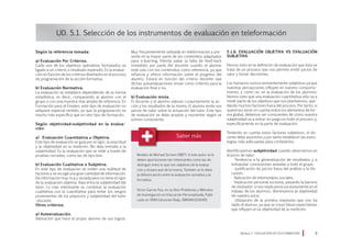 Según la referencia tomada:
a) Evaluación Por Criterios.
Cada uno de los objetivos operativos formulados va
ligado a un criterio o resultado esperado. Es la evalua-
ción en función de los criterios diseñados en el proceso
de programación de la acción formativa.
b) Evaluación Normativa.
La evaluación se establece dependiendo de la norma
estadística; es decir, comparando al alumno con el
grupo o con una muestra más amplia de referencia. En
Formación para el Empleo, este tipo de evaluación no
adquiere especial sentido, ya que la programación es
mucho más específica que en otro tipo de formación.
Según objetividad–subjetividad en la evalua-
ción:
a) Evaluación Cuantitativa u Objetiva.
Este tipo de evaluación se guía por el rigor, la exactitud
y la objetividad en la medición. No deja entrada a la
subjetividad. Es la evaluación que se mide a través de
pruebas cerradas, como las de tipo test.
b) Evaluación Cualitativa o Subjetiva.
En este tipo de evaluación se miden una multitud de
factores y se recoge una gran cantidad de información.
Da información muy rica y variada pero no tiene el rigor
de la evaluación objetiva. Aquí entra la subjetividad del
tutor. Lo más interesante es combinar la evaluación
cualitativa con la cuantitativa para evitar los sesgos
provenientes de los prejuicios y subjetividad del tutor
–docente.
Otros criterios:
a) Autoevaluación.
Valoración que hace el propio alumno de sus logros.
UD. 5.1. Selección de los instrumentos de evaluación en teleformación
Muy frecuentemente utilizada en teleformación y pre-
sente en la mayor parte de los contenidos adaptados
para e-learning. Intenta paliar la falta de feed-back
inmediato por parte del docente cuando el alumno
está solo con los contenidos como referencia, ya que
refuerza y ofrece información sobre el progreso del
alumno. Estará en función del criterio docente que
dichas autoevaluaciones sirvan como criterios para la
evaluación final o no.
b) Evaluación mixta.
El docente y el alumno valoran conjuntamente la ac-
ción y los resultados de la misma. El alumno emite sus
juicios de valor sobre la actuación del tutor. Este tipo
de evaluación se debe aceptar y reorientar según se
estime conveniente.
5.1.6. Evaluación objetiva vs evaluación
subjetiva
Hemos visto en la definición de evaluación que ésta se
trata de un proceso que nos permite emitir juicios de
valor y tomar decisiones.
Los humanos somos eminentemente subjetivos ya que
nuestras percepciones influyen en nuestro comporta-
miento, y cómo no, en la evaluación de los alumnos.
Hemos visto que una evaluación cuantitativa sólo va a
medir parte de los objetivos que nos planteemos, que-
dando muchos factores fuera del proceso. Por tanto, si
queremos tener en cuenta todos los elementos de for-
ma global, debemos ser conscientes de cómo nuestra
subjetividad va a entrar en juego en todo el proceso y,
específicamente en la parte de evaluación.
Teniendo en cuenta estos factores subjetivos, el do-
cente debe asumirlos y por tanto establecer las estra-
tegias más adecuadas para combatirlos.
Identificaremos subjetividad cuando observemos en
el juicio de valor:
· Tendencia a la generalización de resultados y a
extrapolar conclusiones aisladas a todo el grupo.
· Justificación de juicios fuera del análisis y la dis-
cusión.
· Aplicación de estereotipos sociales.
· Implicación personal excesiva, pasando la barrera
de mediador; si nos implicamos excesivamente en el
trabajo de los alumnos, disminuimos la objetividad
de nuestro juicio.
· Utilización de la primera impresión que nos ha
dado el alumno, ya que se crean falsas expectativas
que influyen en la objetividad de la medición.
Módulo 5 EVALUACIÓN EN TELEFORMACIÓN 
Modelo de Michael Scriven (1967). A este autor se le
deben aportaciones tan interesantes como las de
distinguir entre lo que son objetivos de la evalua-
ción y el para qué de la misma. También se le debe
la diferenciación entre la evaluación sumativa y la
formativa.
Víctor García Hoz, en su libro Problemas y Métodos
de Investigación en Educación Personalizada. Publi-
cado en 1994 Ediciones Rialp, ISBN:8432130451
 