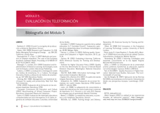 Módulo 5 EVALUACIÓN EN TELEFORMACIÓN90
LIBROS
· Barberá, E. (2001) (Coord.) La incógnita de la educa-
ción a distancia. Barcelona. Horsori.
· Bates, A.W. (1999) Research and Evaluation. En A.W.
Bates, Managing Technological Change, pp. 198-210.
California. Jossey-Bass.
· Baumgartner, P. y Payr, S. (1997) Methods and prac-
tice of software evaluation. The case of the European
Academic Software Award. Proceedig of ED-MEDIA 97
 ED-TELECOM 97, AACE.
· Belanger, F. y Jordan, D.H. (2000) Evaluation and Im-
plementation of Distance Learning: technologies, tools
and techniques. London. Idea Group Publishing.
· Cabero, J. (2001). La evaluación e investigación sobre
los medios de enseñanza. En J. Cabero, Tecnología
Educativa. Diseño y utilización de medios de enseñan-
za, pp. 447-490. Barcelona. Paidós.
· Deming, W.E. (1981). Management and statistical te-
chniques for quality and productivity. New York. New
York University.
· EPISE (2000). Evaluación de la formación en las em-
presas españolas. Barcelona. EPISE.
· European Commission DG Education and Culture
(2002). Benchmarking of Virtual Campuses Project.
Barcelona. Universitat Oberta de Catalunya.
· Galvis, A. (2000). Evaluación de materiales educativos
computerizados por juicio de expertos. En A. Galvis, In-
geniería de software educativo. Colombia. Universidad
Bibliografía del Módulo 5
de los Andes.
· González, T. (2000). Evaluación y gestión de la calidad
educativa. En T. González (Coord.) Evaluación y ges-
tión de la calidad educativa. Un enfoque metodológico,
pp. 49-80. Málaga. Aljibe.
· Harvey, L. y Green, D. (1993). Defining quality. Asses-
sment and Evaluation in Higher Education, 18 (1), pp.
9-34.
· Horton, W. (2001). Evaluating e-learning. California.
ASTD (American Society for Training and Develop-
ment).
· Institute for Higher Education Policy (2000). Quality
on the line. Benchmarks for Succes in Internet-Based
Distance Education. Washington. National Education
Association.
· ISO/IEC 9126 (1991). Information technology. Soft-
ware product evaluation. Montreal.
· Kaplan, R.S. y Norton, D.S. (1997). El cuadro de mando
integral. Barcelona. Gestión 2000.
· Kirkpatrick, D.L. (1999). Evaluación de acciones for-
mativas: los cuatro niveles. Barcelona. EPISE-Gestión
2000. 1ª edición 1994.
· León, J.A. (1998). La adquisición de conocimiento a
través del material escrito: texto tradicional y sistemas
de hipertexto. En C. Vizcarro y J.A. León (Ed.), Nuevas
tecnologías para el aprendizaje. Madrid. Pirámide.
· Mateo, J. (2000b). La evaluación educativa, su prác-
tica y sus metáforas. Barcelona:. Horsori.
· McArdle, G.E. (1999). Training Design and Delivery.
Alexandria, VA. American Society for Training and De-
velopment.
· Oliver, M. (1998) (Ed.) Innovation in the Evaluation
of Learning Technology. London. University of North
London.
· Pérez Juste, R., López Rupérez, F., Peralta, M.D. y Muni-
cio, P. (2000) Hacia una educación de calidad. Gestión,
instrumentos y evaluación. Madrid. Narcea.
· Rosenberg, M. (2001). E-learning: Estrategias para
transmitir conocimiento en la era digital. Bogotá.
McGraw-Hill Intramericana.
· Silvio, J. (2000). La virtualización de la universidad.
¿Cómo podemos transformar la educación superior
con al tecnología?. Caracas. IESALC/UNESCO.
· Tait, A. (Ed.)(1997). Quality Assurance in Higher Edu-
cation: Selected Case Studies. Vancouver. The Com-
monwealth of Learning.
· Van De Berghe, W. (1997). Aplicación de las Normas
ISO 9000 a la enseñanza y la formación. Interpretación
desde una perspectiva europea. Luxemburgo. CEDE-
FOP.
ENLACES
· AEFOL: www.aefol.com
· Albert Sangrá (2001)“La calidad en las experiencias
virtuales de educación superior”; http://www.uoc.
edu/web/esp/art/uoc/0106024/sangra.html#2
EVALUACIÓN EN TELEFORMACIÓN
MÓDULO 5
 
