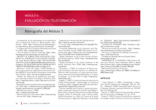 EVALUACIÓN EN TELEFORMACIÓN
Bibliografía del Módulo 5
Módulo 5 EVALUACIÓN EN TELEFORMACIÓN92
MÓDULO 5
· La evaluación de los aprendizajes en la importancia
de la comunicación escrita Lic. Marian Suárez /Sep-
tiembre 2006 http://excon.com.ve/Documentos/
La_importancia_de_la_comunicacion_escrita.pdf
· La página web de la Fundación Iberoamericana para
la calidad: http://www.fundibeq.org/
· Libro de Buenas Prácticas e-learning: http://www.
buenaspracticas-elearning.com/node/45
· MATRICES DE RUBROS PARA EVALUACIÓN CUALI-
TATIVA DEL APRENDIZAJE EN EDUCACIÓN A DISTAN-
CIA Jorge Méndez Martínez http://64.233.183.104/
search?q=cache:mCdfUdpwM2MJ:www.universia.pr/
congreso/30/30.rtf+EVALUACI%C3%93N+DE+ACTI
TUDES+A+DISTANCIAhl=esct=clnkcd=10
· Mendoza, L., Pérez, M. y Rojas, T. (2001). Modelo sis-
témico para estimar la calidad de los sistemas de soft-
ware (MOSCA). Acta Científica Venezolana. Universidad
Simón Bolívar. http://lisi.usb.ve/publicaciones
· Modelo de evaluación de plataformas tecnológi-
cas e-learning. Instituto Tecnológico de Buenos Aires.
http://www.itba.edu.ar/capis/epg-tesis-y-tf/cha-
rum-tm.pdf	
· Modeloiberoamericanodeexcelenciaenlagestión.Edi-
ción 2005 http://calidad.unad.org/upload/85/84/
modelo_iberoamerican_excelencia_2005.pdf
· MOU-Perseus project (2000)
http://www.perseus.tufts.edu
· National Education Association http://www.nea.org
· Normas ISO: http://www.iso.org
· Organización Internacional de Estandarización;
http://www.iso.org/iso/home.htm
· P. Crosby: http://www.geocities.com/gehg48/Teo-
riasCrosby.html
· Promoting Multimedia Acces Education and Trai-
ning in European Society (1999). Memorandum of Un-
derstanding. http://www.ecotec.com/sharedtetriss/
news/mou1198/mou3-slidepresentation/
· Quality Standards on the on-line Courses of Michi-
gan Virtual University (2002) http://standards.mivu.
org/standards/
· Quality Standards on the Virtual Campuses of the
Virtual University Penn (2001) http://www.vup.org/
standards/
· Richardson, J. (2001). An evaluation of Virtual Lear-
ning Enviroments and their learners: do individual di-
fferences effect perception of virtual learning enviro-
ments. Interactive Educational Multimedia, 3, october.
Consultada el 25-abril-2003 en http://www.ub.es/
multimedia/iem/
· Sigalés, C. (2002). El potencial interactiu dels entorns
virtuals d’ensenyament i aprenentatge en l’educació
a distància. http://www.uoc.edu/web/cat/art/uoc/
sigales0102/sigales0102_imp.html
· Sistema maleable para el apoyo y guiado del apren-
dizaje colaborativo basado en servicios grid Miguel L.
BoteLorenzo,EduardoGómezSánchez,GuillermoVega
Gorgojo, Yannis. A. Dimitriadis, Juan I. Asensio Pérez,
Davinia Hernández Leo. (Dpto. de Teoría de la Señal,
Comunicaciones e Ingeniería Telemática. Universidad
de Valladolid) http://gsic.tel.uva.es/uploaded_fi-
les/52415_BoteJITEL05.pdf
· TECNICAS DE ENTREVISTA http://lsi.ugr.es/~ig1/
docis/entre1.doc.sxi.pdf
· Técnicas de recolección de datos http://www.los-
recursoshumanos.com/focus-group.htm
· The Council of Regional Accrediting Commissions
http://www.msache.org
· The Malcolm Baldrige Nacional Quality Award
www.quality.nist.gov
· UNIVERSIDAD DE LA FRONTERA, CHILE.Autores: Mi-
riam León Herrera, Paola Velásquez Siefert y Miguel
Ripoll Novales http://www.virtualeduca.org/virtuale-
duca/virtual/actas2002/actas02/804.pdf
· Web-based Education Commission
http://www.ed.gov/offices/AC/WBEC/FinalReport/
WBECReport.pdf
ARTÍCULOS
· López Rupérez, F. (1997). Complejidad y educa-
ción. Revista Española de Pedagogía, 206, pp. 103-
112. Mantyla, K. (2000) Evaluating Program Succes. En
K. Mantyla, Distance Learning Yearbook, pp. 259-287.
New York. McGraw-Hill.
· Navarro, E. (1999). Evaluación de materiales multime-
dia. Comunicación y Pedagogía, 157, pp. 36-39.
· Pineda, P. (2002) Formació, transferència i avaluació:
un triangle complex. Revista Econòmica de Catalunya,
 
