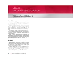EVALUACIÓN EN TELEFORMACIÓN
Bibliografía del Módulo 5
Módulo 5 EVALUACIÓN EN TELEFORMACIÓN93
MÓDULO 5
44, pp. 79-89.
· Pineda, P. et al. (1999) ¿Cómo se evalúa la formación
en las organizaciones?. Capital Humano, octubre y
noviembre, pp. 126-127.
· Ramussen, K. y Davidson, G.V. (1996). Dimensions of
learning styles and their influence on performance in
hypermedia lessons. CD-ROM Proceedings from the
anual ED-MEDIA/ED-TELECOM conference. Article nº
385.
· Rodríguez, J.L., Rubio, M.J. y Escofet, A. (2001). Cer-
tificación de la calidad de materiales multimedia edu-
cativos. E-CumLaude. Universidad de Barcelona. Do-
cumento inédito.
· Mateo, J. (2000a). La evaluación del profesorado y la
gestión de la calidad de la educación. Hacia un modelo
comprensivo de evaluación sistemática de la docencia.
Revista de Investigación Educativa, 18 (1), pp. 7-34.
INFORMES
· Middle States Commission on Higher Education
(2001). Interregional Guidelines for Electronically Offe-
red Degree and Certificate Programs. Middle States
Commission on Higher Education.
· VanSlyke,C.Kittner,M.yBelanger,F.(1998).Identifying
Candidates for Distance education: A telecommuting
perspective. Proceedings of the America’s Conference
on Information Systems, pp. 666-668. Baltimore.
 