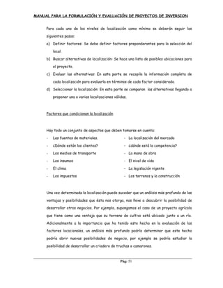 MANUAL PARA LA FORMULACIÓN Y EVALUACIÓN DE PROYECTOS DE INVERSION
Para cada uno de los niveles de localización como mínimo se deberán seguir los
siguientes pasos:
a) Definir factores: Se debe definir factores preponderantes para la selección del
local.
b) Buscar alternativas de localización: Se hace una lista de posibles ubicaciones para
el proyecto.
c) Evaluar las alternativas: En esta parte se recopila la información completa de
cada localización para evaluarla en términos de cada factor considerado.
d) Seleccionar la localización: En esta parte se comparan las alternativas llegando a
proponer una o varias localizaciones válidas.
Factores que condicionan la localización
Hay todo un conjunto de aspectos que deben tomarse en cuenta:
- Las fuentes de materiales. - La localización del mercado
- ¿Dónde están los clientes? - ¿dónde está la competencia?
- Los medios de transporte - La mano de obra
- Los insumos - El nivel de vida
- El clima - La legislación vigente
- Los impuestos - Los terrenos y la construcción
Una vez determinada la localización puede suceder que un análisis más profundo de las
ventajas y posibilidades que ésta nos otorga, nos lleve a descubrir la posibilidad de
desarrollar otros negocios. Por ejemplo, supongamos el caso de un proyecto agrícola
que tiene como una ventaja que su terreno de cultivo está ubicado junto a un río.
Adicionalmente a la importancia que ha tenido este hecho en la evaluación de los
factores locacionales, un análisis más profundo podría determinar que este hecho
podría abrir nuevas posibilidades de negocio, por ejemplo se podría estudiar la
posibilidad de desarrollar un criadero de truchas o camarones.
Pág: 51
 
