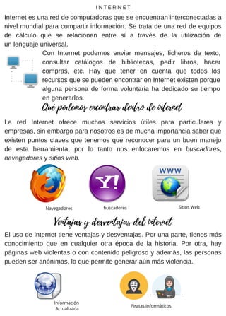Con Internet podemos enviar mensajes, ficheros de texto,
consultar catálogos de bibliotecas, pedir libros, hacer
compras, etc. Hay que tener en cuenta que todos los
recursos que se pueden encontrar en Internet existen porque
alguna persona de forma voluntaria ha dedicado su tiempo
en generarlos.
La red Internet ofrece muchos servicios útiles para particulares y
empresas, sin embargo para nosotros es de mucha importancia saber que
existen puntos claves que tenemos que reconocer para un buen manejo
de esta herramienta; por lo tanto nos enfocaremos en buscadores,
navegadores y sitios web.
Navegadores
Ventajas y desventajas del internet
El uso de internet tiene ventajas y desventajas. Por una parte, tienes más
conocimiento que en cualquier otra época de la historia. Por otra, hay
páginas web violentas o con contenido peligroso y además, las personas
pueden ser anónimas, lo que permite generar aún más violencia.
Qué podemos encontrar dentro de internet
Internet es una red de computadoras que se encuentran interconectadas a
nivel mundial para compartir información. Se trata de una red de equipos
de cálculo que se relacionan entre sí a través de la utilización de
un lenguaje universal.
I N T E R N E T
Sitios Webbuscadores
Información
Actualizada
Piratas Informáticos
 
