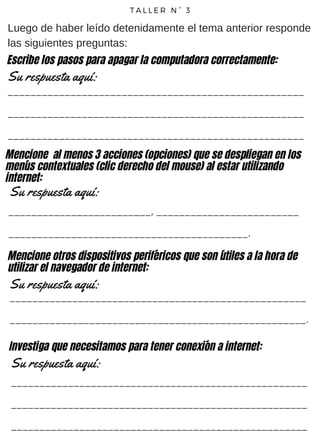 T A L L E R N ° 3
Luego de haber leído detenidamente el tema anterior responde
las siguientes preguntas:
____________________________________________________
____________________________________________________
____________________________________________________
Su respuesta aquí:
Escribe los pasos para apagar la computadora correctamente:
Mencione al menos 3 acciones (opciones) que se despliegan en los
menús contextuales (clic derecho del mouse) al estar utilizando
internet:
_________________________, _________________________
__________________________________________.
Su respuesta aquí:
Mencione otros dispositivos periféricos que son útiles a la hora de
utilizar el navegador de internet:
Su respuesta aquí:
____________________________________________________
____________________________________________________.
Investiga que necesitamos para tener conexión a internet:
Su respuesta aquí:
____________________________________________________
____________________________________________________
____________________________________________________
 