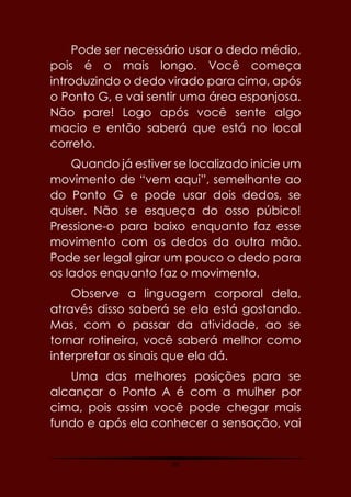 30
Pode ser necessário usar o dedo médio,
pois é o mais longo. Você começa
introduzindo o dedo virado para cima, após
o Ponto G, e vai sentir uma área esponjosa.
Não pare! Logo após você sente algo
macio e então saberá que está no local
correto.
Quando já estiver se localizado inicie um
movimento de “vem aqui”, semelhante ao
do Ponto G e pode usar dois dedos, se
quiser. Não se esqueça do osso púbico!
Pressione-o para baixo enquanto faz esse
movimento com os dedos da outra mão.
Pode ser legal girar um pouco o dedo para
os lados enquanto faz o movimento.
Observe a linguagem corporal dela,
através disso saberá se ela está gostando.
Mas, com o passar da atividade, ao se
tornar rotineira, você saberá melhor como
interpretar os sinais que ela dá.
Uma das melhores posições para se
alcançar o Ponto A é com a mulher por
cima, pois assim você pode chegar mais
fundo e após ela conhecer a sensação, vai
 