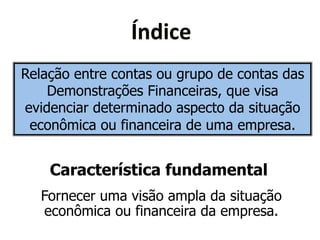 Y&<('"* 
Relação entre contas ou grupo de contas das 
Demonstrações Financeiras, que visa 
evidenciar determinado aspecto da situação 
econômica ou financeira de uma empresa. 
Característica fundamental 
Fornecer uma visão ampla da situação 
econômica ou financeira da empresa. 
 