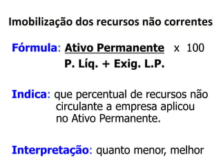K30,(;(Q)6B0*<04*$"'?$404*&B0*'0$$"&5"4* 
Fórmula: Ativo Permanente x 100 
P. Líq. + Exig. L.P. 
Indica: que percentual de recursos não 
circulante a empresa aplicou 
no Ativo Permanente. 
Interpretação: quanto menor, melhor 
 