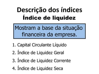 2"4'$(6B0*<04*N&<('"4* 
Índice de liquidez 
Mostram a base da situação 
financeira da empresa. 
1. Capital Circulante Líquido 
2. Índice de Liquidez Geral 
3. Índice de Liquidez Corrente 
4. Índice de Liquidez Seca 
 