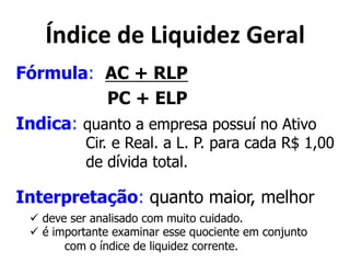 Y&<('"*<"*X(>?(<"Q*]"$);* 
Fórmula: AC + RLP 
PC + ELP 
Indica: quanto a empresa possuí no Ativo 
Cir. e Real. a L. P. para cada R$ 1,00 
de dívida total. 
Interpretação: quanto maior, melhor 
! deve ser analisado com muito cuidado. 
! é importante examinar esse quociente em conjunto 
com o índice de liquidez corrente. 
 