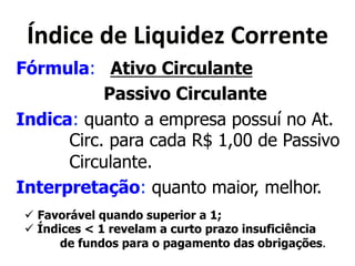 Y&<('"*<"*X(>?(<"Q*80$$"&5"* 
Fórmula: Ativo Circulante 
Passivo Circulante 
Indica: quanto a empresa possuí no At. 
Circ. para cada R$ 1,00 de Passivo 
Circulante. 
Interpretação: quanto maior, melhor. 
! Favorável quando superior a 1; 
! Índices < 1 revelam a curto prazo insuficiência 
de fundos para o pagamento das obrigações. 
 