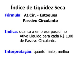 Y&<('"*<"*X(>?(<"Q*="')* 
Fórmula: At.Cir. - Estoques 
Passivo Circulante 
Indica: quanto a empresa possuí no 
Ativo Líquido para cada R$ 1,00 
de Passivo Circulante. 
Interpretação: quanto maior, melhor 
 