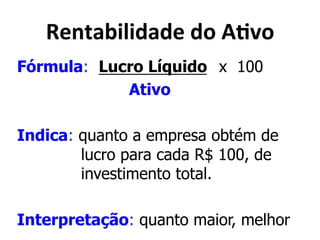 !"&5),(;(<)<"*<0*:./0* 
Fórmula: Lucro Líquido x 100 
Ativo 
Indica: quanto a empresa obtém de 
lucro para cada R$ 100, de 
investimento total. 
Interpretação: quanto maior, melhor 
 