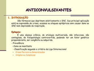 ANTICONVULSIVANTES
1. INTRODUÇÃO
        São fármacos que deprimem seletivamente o SNC. Sua principal aplicação
  está na supressão de crises, acessos ou ataques epilépticos sem causar dano ao
  SNC nem depressão da respiração.

  Epilepsia:
         É uma doença crônica, de etiologia multivariada, não infecciosa, não
  contagiosa, de fisiopatologia controvertida, podendo ter um fator genético
  preponderante, ser congênita ou adquirida.
  - Prevalência
   - Como se manifesta
    - Classificação segundo o critério da Liga Internacional
      Crises Parciais ou Generalizadas
      Simples ou Complexas
 