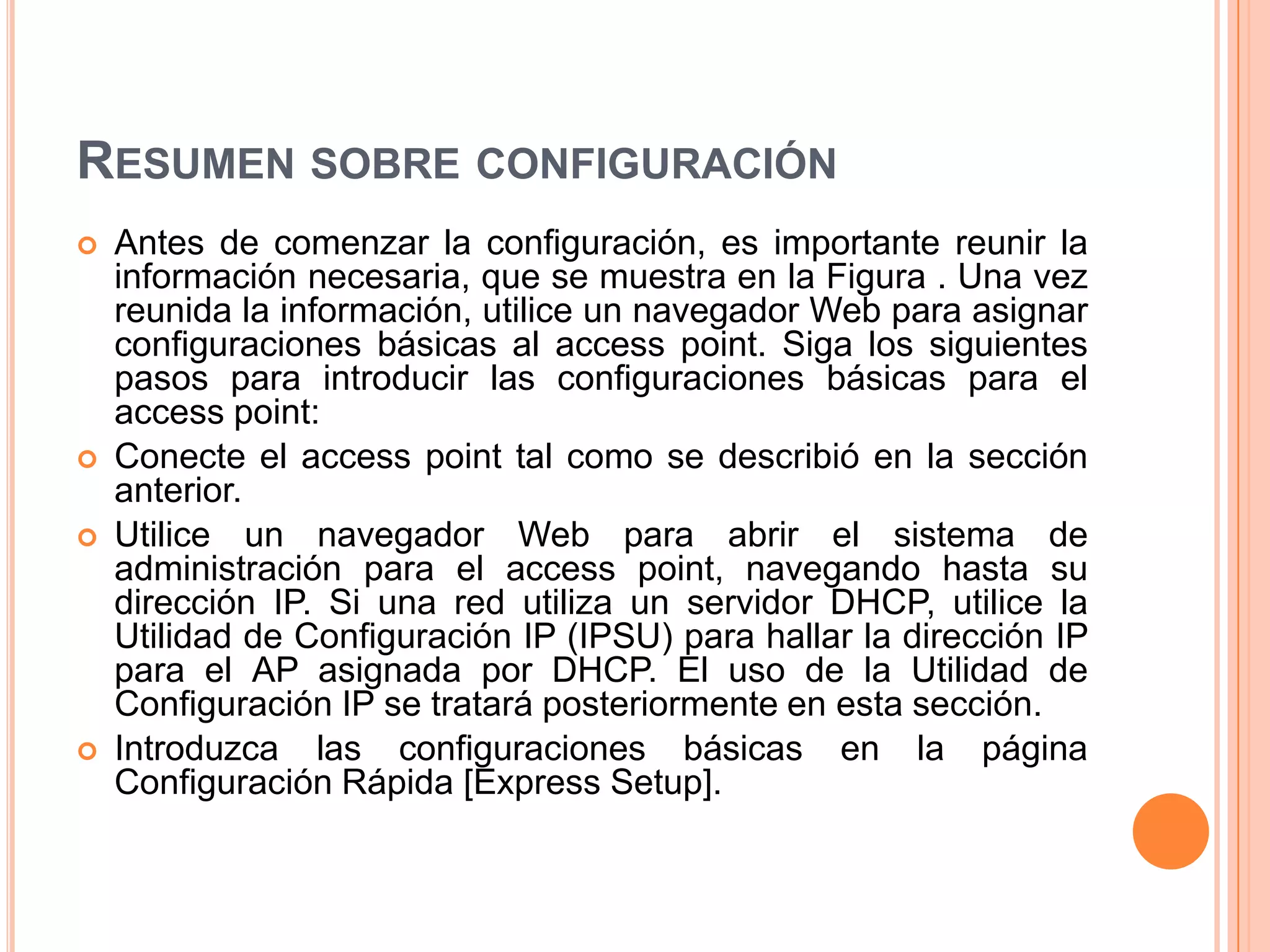 RESUMEN SOBRE CONFIGURACIÓN
 Antes de comenzar la configuración, es importante reunir la
información necesaria, que se muestra en la Figura . Una vez
reunida la información, utilice un navegador Web para asignar
configuraciones básicas al access point. Siga los siguientes
pasos para introducir las configuraciones básicas para el
access point:
 Conecte el access point tal como se describió en la sección
anterior.
 Utilice un navegador Web para abrir el sistema de
administración para el access point, navegando hasta su
dirección IP. Si una red utiliza un servidor DHCP, utilice la
Utilidad de Configuración IP (IPSU) para hallar la dirección IP
para el AP asignada por DHCP. El uso de la Utilidad de
Configuración IP se tratará posteriormente en esta sección.
 Introduzca las configuraciones básicas en la página
Configuración Rápida [Express Setup].
 