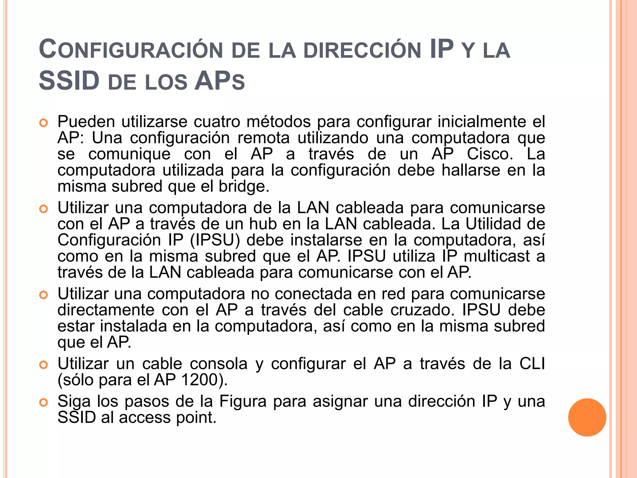 CONFIGURACIÓN DE LA DIRECCIÓN IP Y LA
SSID DE LOS APS
 Pueden utilizarse cuatro métodos para configurar inicialmente el
AP: Una configuración remota utilizando una computadora que
se comunique con el AP a través de un AP Cisco. La
computadora utilizada para la configuración debe hallarse en la
misma subred que el bridge.
 Utilizar una computadora de la LAN cableada para comunicarse
con el AP a través de un hub en la LAN cableada. La Utilidad de
Configuración IP (IPSU) debe instalarse en la computadora, así
como en la misma subred que el AP. IPSU utiliza IP multicast a
través de la LAN cableada para comunicarse con el AP.
 Utilizar una computadora no conectada en red para comunicarse
directamente con el AP a través del cable cruzado. IPSU debe
estar instalada en la computadora, así como en la misma subred
que el AP.
 Utilizar un cable consola y configurar el AP a través de la CLI
(sólo para el AP 1200).
 Siga los pasos de la Figura para asignar una dirección IP y una
SSID al access point.
 