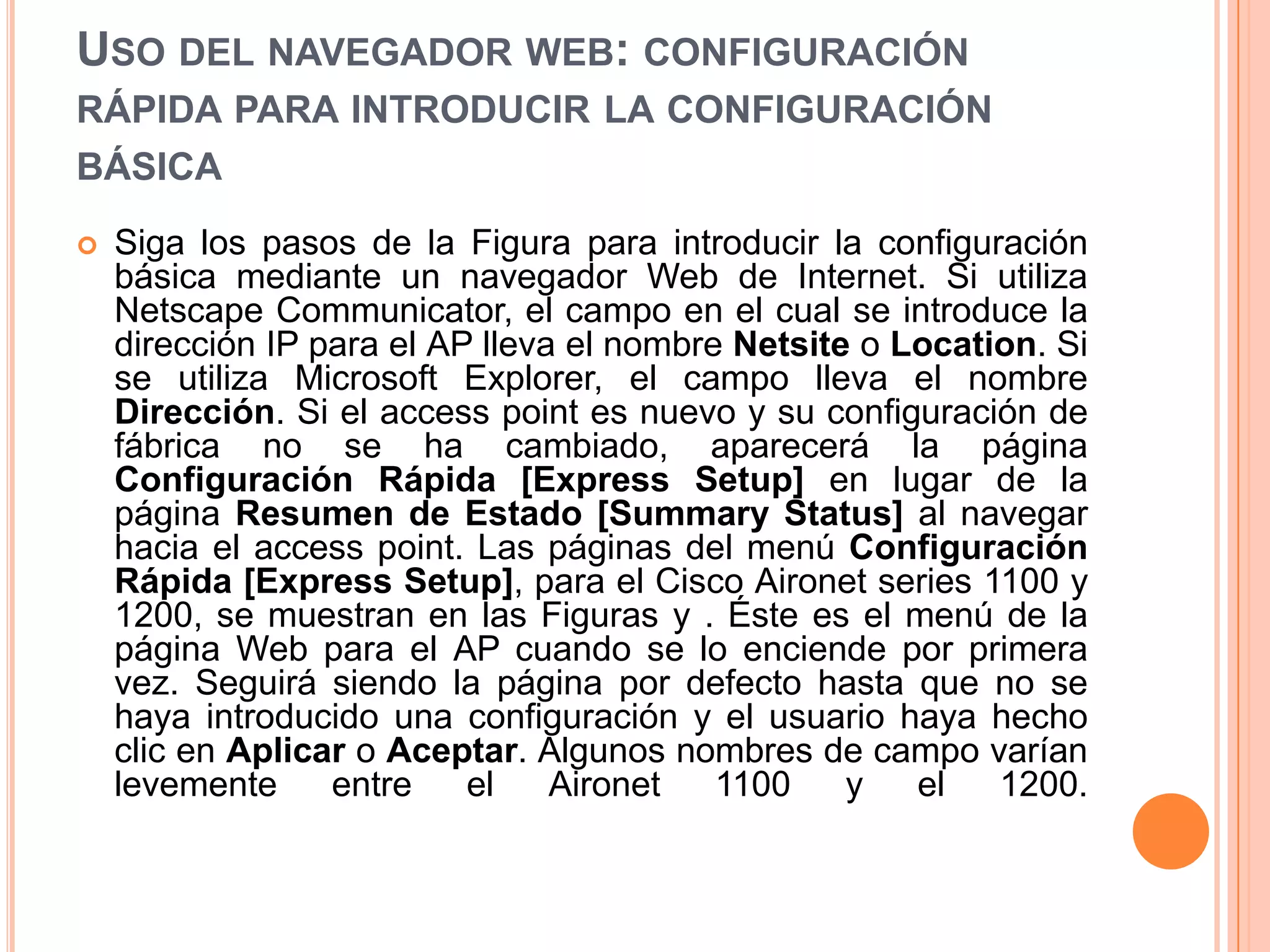 USO DEL NAVEGADOR WEB: CONFIGURACIÓN
RÁPIDA PARA INTRODUCIR LA CONFIGURACIÓN
BÁSICA
 Siga los pasos de la Figura para introducir la configuración
básica mediante un navegador Web de Internet. Si utiliza
Netscape Communicator, el campo en el cual se introduce la
dirección IP para el AP lleva el nombre Netsite o Location. Si
se utiliza Microsoft Explorer, el campo lleva el nombre
Dirección. Si el access point es nuevo y su configuración de
fábrica no se ha cambiado, aparecerá la página
Configuración Rápida [Express Setup] en lugar de la
página Resumen de Estado [Summary Status] al navegar
hacia el access point. Las páginas del menú Configuración
Rápida [Express Setup], para el Cisco Aironet series 1100 y
1200, se muestran en las Figuras y . Éste es el menú de la
página Web para el AP cuando se lo enciende por primera
vez. Seguirá siendo la página por defecto hasta que no se
haya introducido una configuración y el usuario haya hecho
clic en Aplicar o Aceptar. Algunos nombres de campo varían
levemente entre el Aironet 1100 y el 1200.
 
