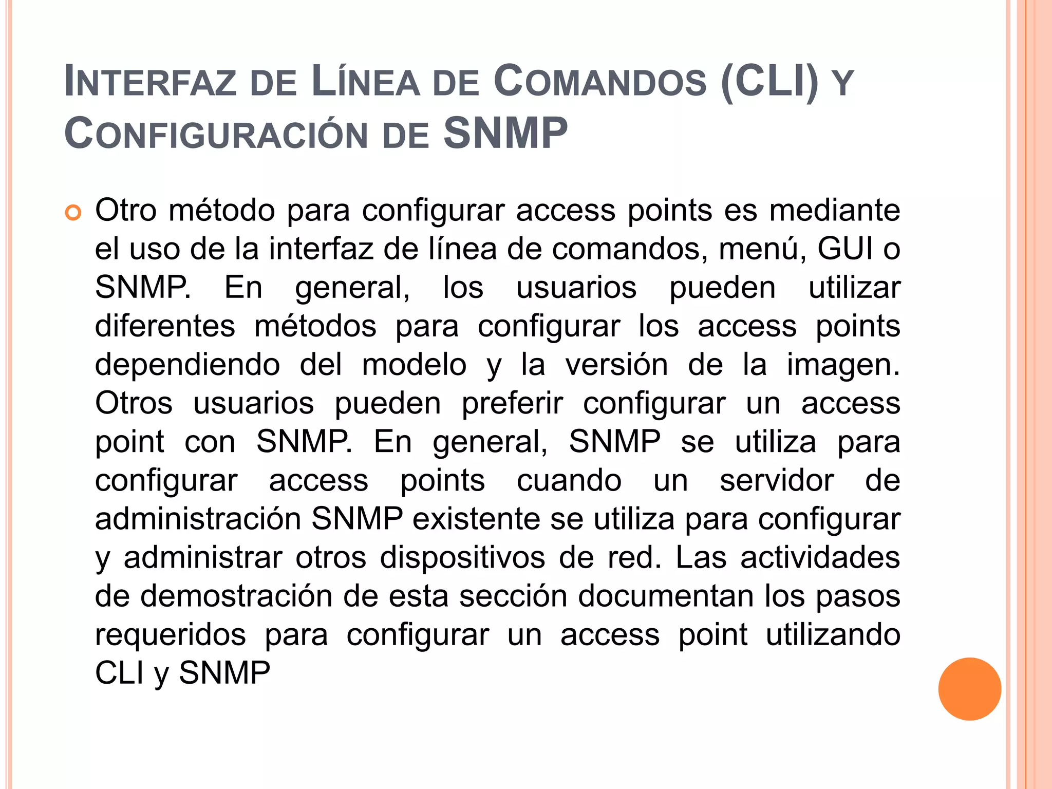 INTERFAZ DE LÍNEA DE COMANDOS (CLI) Y
CONFIGURACIÓN DE SNMP
 Otro método para configurar access points es mediante
el uso de la interfaz de línea de comandos, menú, GUI o
SNMP. En general, los usuarios pueden utilizar
diferentes métodos para configurar los access points
dependiendo del modelo y la versión de la imagen.
Otros usuarios pueden preferir configurar un access
point con SNMP. En general, SNMP se utiliza para
configurar access points cuando un servidor de
administración SNMP existente se utiliza para configurar
y administrar otros dispositivos de red. Las actividades
de demostración de esta sección documentan los pasos
requeridos para configurar un access point utilizando
CLI y SNMP
 